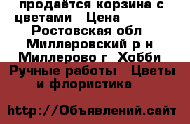  продаётся корзина с цветами › Цена ­ 1 000 - Ростовская обл., Миллеровский р-н, Миллерово г. Хобби. Ручные работы » Цветы и флористика   
